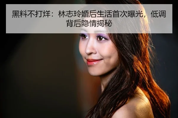 黑料不打烊：林志玲婚后生活首次曝光，低调背后隐情揭秘